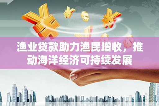 丰城渔业贷款助力渔民增收，推动海洋经济可持续发展